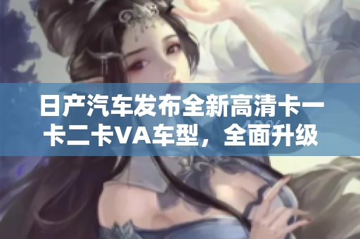 日產(chǎn)汽車發(fā)布全新高清卡一卡二卡VA車型，全面升級(jí)駕駛體驗(yàn)