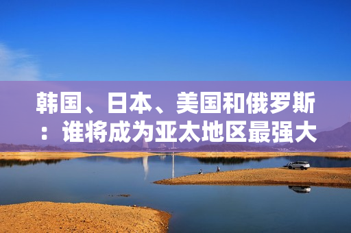 韓國、日本、美國和俄羅斯：誰將成為亞太地區(qū)最強大的國家？