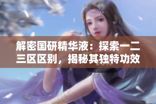 解密?chē)?guó)研精華液：探索一二三區(qū)區(qū)別，揭秘其獨(dú)特功效