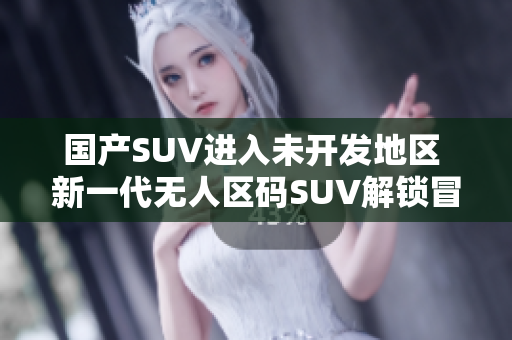 國產(chǎn)SUV進(jìn)入未開發(fā)地區(qū) 新一代無人區(qū)碼SUV解鎖冒險探索!