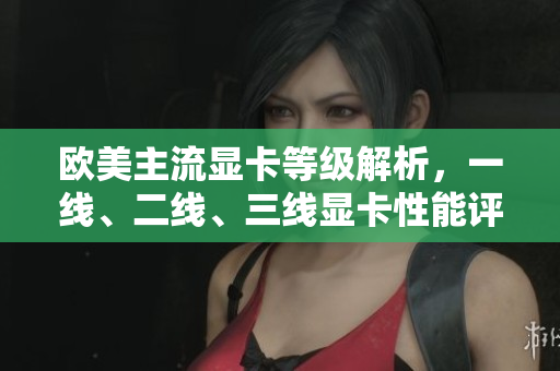 歐美主流顯卡等級解析，一線、二線、三線顯卡性能評測
