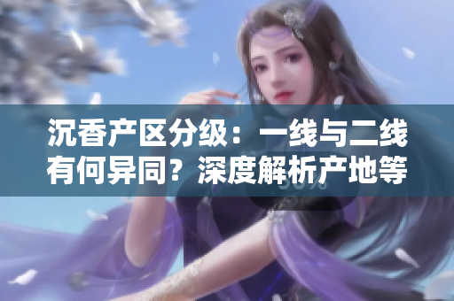 沉香產(chǎn)區(qū)分級：一線與二線有何異同？深度解析產(chǎn)地等級與特質(zhì)