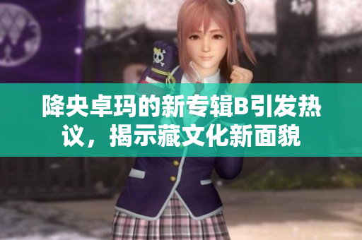 降央卓瑪?shù)男聦］婤引發(fā)熱議，揭示藏文化新面貌