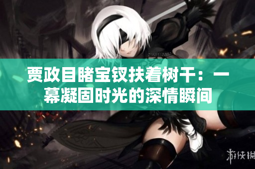賈政目睹寶釵扶著樹干：一幕凝固時光的深情瞬間