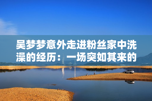 吳夢夢意外走進粉絲家中洗澡的經(jīng)歷：一場突如其來的親密互動