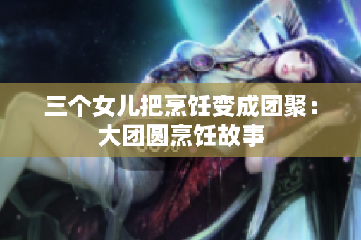 三個(gè)女兒把烹飪變成團(tuán)聚：大團(tuán)圓烹飪故事