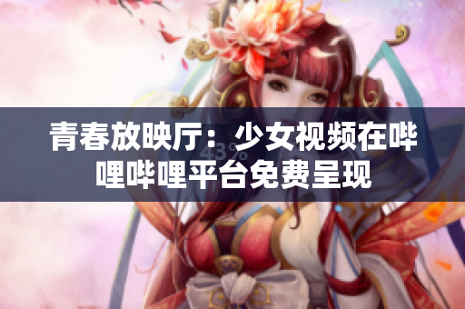 青春放映廳：少女視頻在嗶哩嗶哩平臺(tái)免費(fèi)呈現(xiàn)