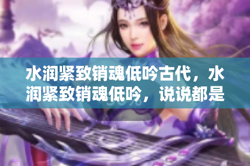 水潤緊致銷魂低吟古代，水潤緊致銷魂低吟，說說都是怎么的干對象的，睡眠を取らなくてもいい，睡覺抓著小雞一晚上會怎樣，睡過年紀(jì)最大的多少歲六十多529