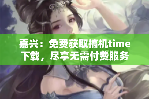 嘉興：免費(fèi)獲取搞機(jī)time下載，盡享無需付費(fèi)服務(wù)