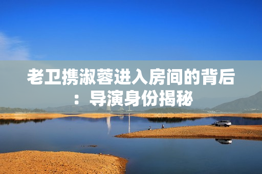 老衛(wèi)攜淑蓉進(jìn)入房間的背后：導(dǎo)演身份揭秘