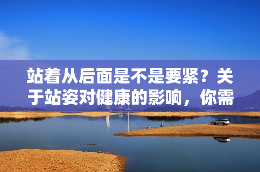 站著從后面是不是要緊？關(guān)于站姿對健康的影響，你需要知道的重要事項(xiàng)