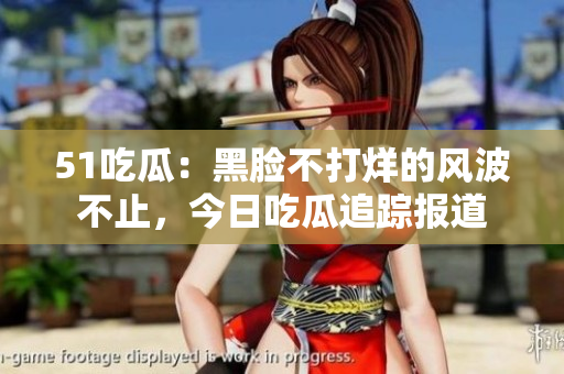 51吃瓜：黑臉不打烊的風(fēng)波不止，今日吃瓜追蹤報(bào)道