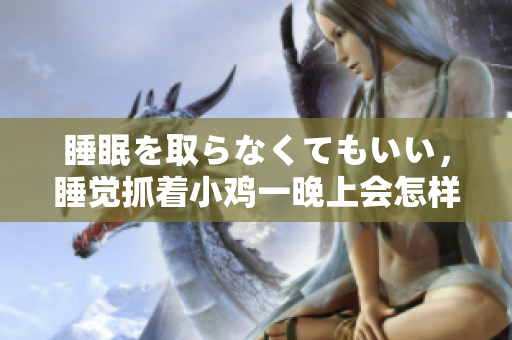 睡眠を取らなくてもいい，睡覺(jué)抓著小雞一晚上會(huì)怎樣，睡過(guò)年紀(jì)最大的多少歲六十多，水潤(rùn)緊致銷魂低吟古代，水潤(rùn)緊致銷魂低吟，說(shuō)說(shuō)都是怎么的干對(duì)象的1234
