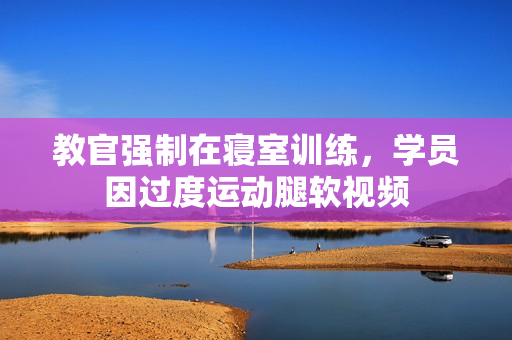 教官?gòu)?qiáng)制在寢室訓(xùn)練，學(xué)員因過(guò)度運(yùn)動(dòng)腿軟視頻