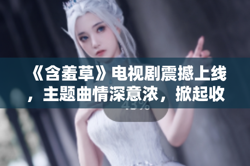 《含羞草》電視劇震撼上線，主題曲情深意濃，掀起收視熱潮