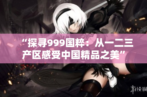 “探尋999國粹：從一二三產(chǎn)區(qū)感受中國精品之美”
