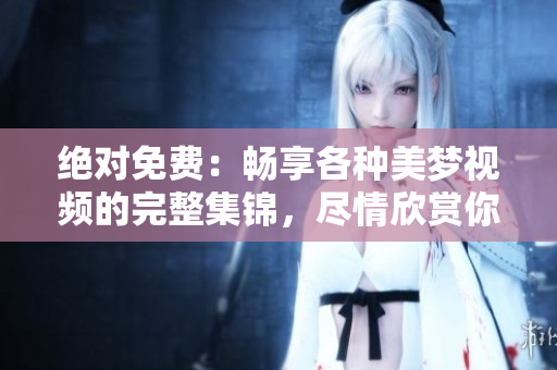 絕對免費：暢享各種美夢視頻的完整集錦，盡情欣賞你想要的夢幻畫面