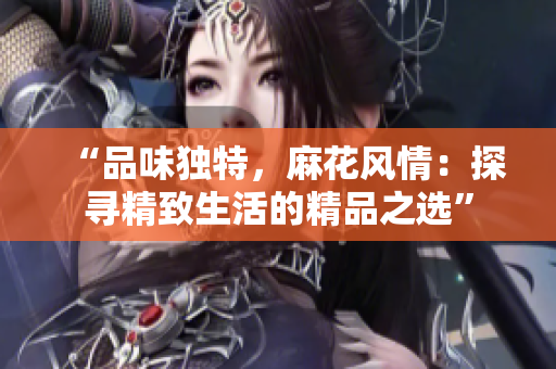 “品味獨(dú)特，麻花風(fēng)情：探尋精致生活的精品之選”