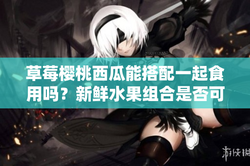 草莓櫻桃西瓜能搭配一起食用嗎？新鮮水果組合是否可以共同享用？