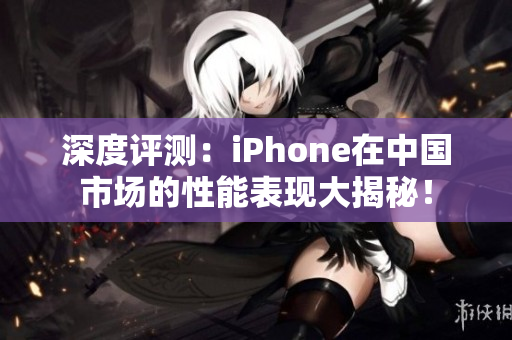 深度評測：iPhone在中國市場的性能表現(xiàn)大揭秘！