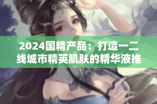 2024國精產(chǎn)品：打造一二線城市精英肌膚的精華液推薦