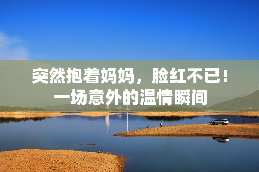 突然抱著媽媽，臉紅不已！一場意外的溫情瞬間