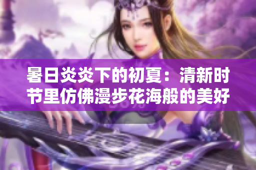 暑日炎炎下的初夏：清新時節(jié)里仿佛漫步花海般的美好體驗