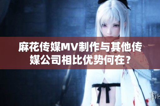 麻花傳媒MV制作與其他傳媒公司相比優(yōu)勢(shì)何在？