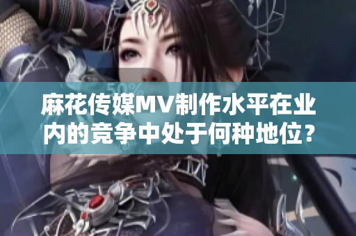 麻花傳媒MV制作水平在業(yè)內(nèi)的競(jìng)爭(zhēng)中處于何種地位？