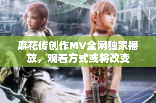 麻花傳創(chuàng)作MV全網(wǎng)獨家播放，觀看方式或?qū)⒏淖? title=