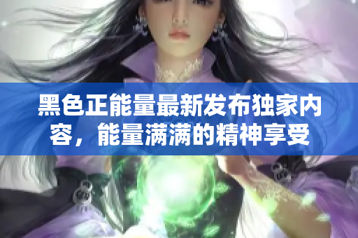 黑色正能量最新發(fā)布獨家內(nèi)容，能量滿滿的精神享受