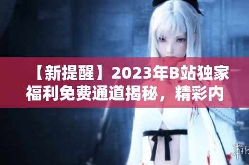 【新提醒】2023年B站獨家福利免費通道揭秘，精彩內(nèi)容搶先暢享