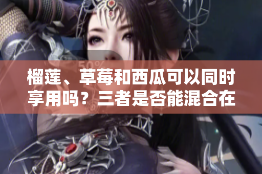 榴蓮、草莓和西瓜可以同時享用嗎？三者是否能混合在同一餐中呢？