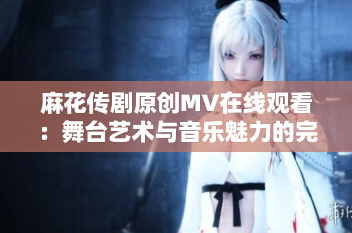 麻花傳劇原創(chuàng)MV在線觀看：舞臺藝術(shù)與音樂魅力的完美融合