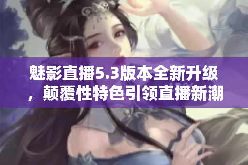 魅影直播5.3版本全新升級，顛覆性特色引領(lǐng)直播新潮流