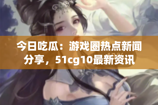 今日吃瓜：游戲圈熱點(diǎn)新聞分享，51cg10最新資訊