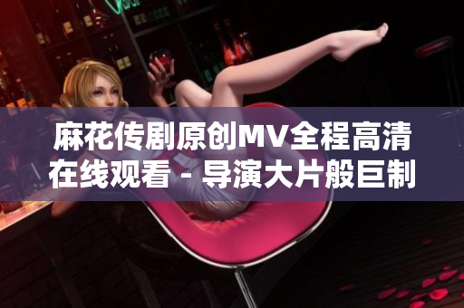 麻花傳劇原創(chuàng)MV全程高清在線觀看 - 導(dǎo)演大片般巨制全新上線!