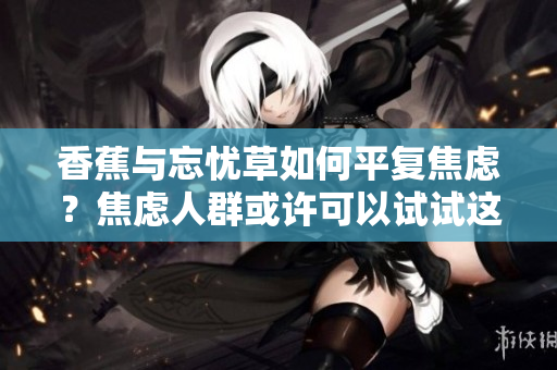 香蕉與忘憂草如何平復(fù)焦慮？焦慮人群或許可以試試這兩種天然的草藥！