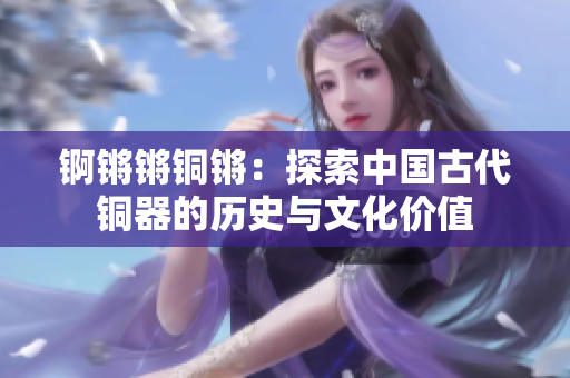 錒鏘鏘銅鏘：探索中國古代銅器的歷史與文化價值