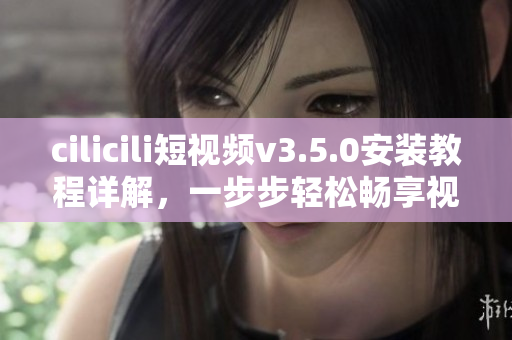 cilicili短視頻v3.5.0安裝教程詳解，一步步輕松暢享視頻分享樂趣