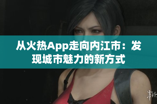 從火熱App走向內(nèi)江市：發(fā)現(xiàn)城市魅力的新方式