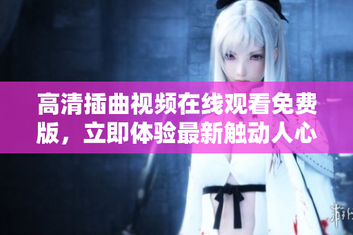 高清插曲視頻在線觀看免費(fèi)版，立即體驗(yàn)最新觸動(dòng)人心的片段