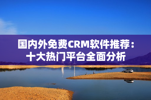 國(guó)內(nèi)外免費(fèi)CRM軟件推薦：十大熱門平臺(tái)全面分析