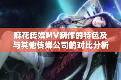 麻花傳媒MV制作的特色及與其他傳媒公司的對比分析