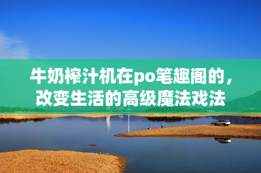 牛奶榨汁機(jī)在po筆趣閣的，改變生活的高級魔法戲法