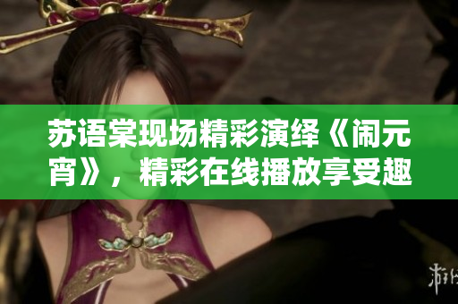 蘇語(yǔ)棠現(xiàn)場(chǎng)精彩演繹《鬧元宵》，精彩在線播放享受趣味盛宴