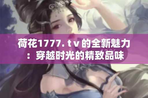 荷花1777. tⅴ的全新魅力：穿越時(shí)光的精致品味