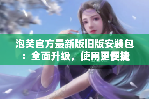 泡芙官方最新版舊版安裝包：全面升級(jí)，使用更便捷