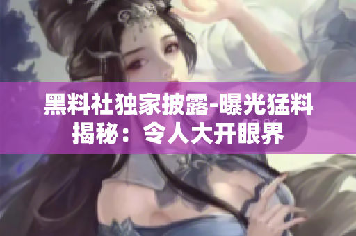 黑料社獨(dú)家披露-曝光猛料揭秘：令人大開眼界