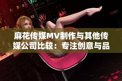 麻花傳媒MV制作與其他傳媒公司比較：專注創(chuàng)意與品質(zhì)的差異對(duì)比